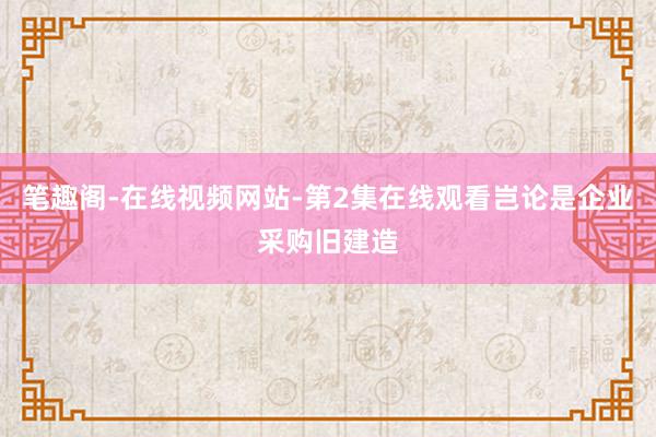笔趣阁-在线视频网站-第2集在线观看岂论是企业采购旧建造